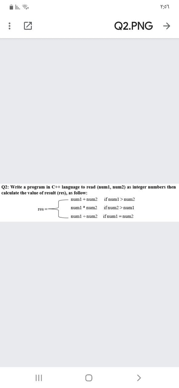 i li. a.
Y:07
Q2.PNG
->
Q2: Write a program in C++ language to read (num1, num2) as integer numbers then
calculate the value of result (res), as follow:
numl + num2
if numl >num2
numl * num2
if num2 >numl
res =-
numl +num2
if numl = num2
II
