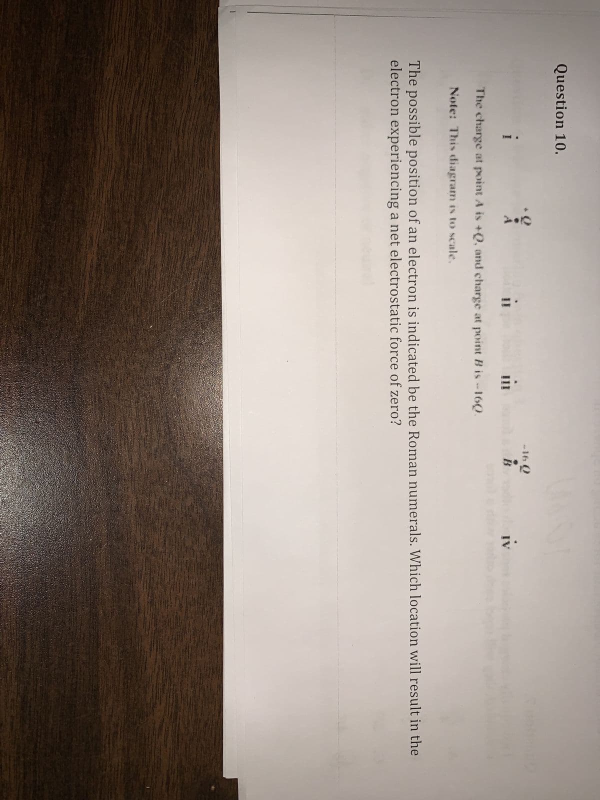 Question 10.
i
C
III
The charge at point A is +Q, and charge at point B is -160.
Note: This diagram is to scale.
222
B
IV
The possible position of an electron is indicated be the Roman numerals. Which location will result in the
electron experiencing a net electrostatic force of zero?