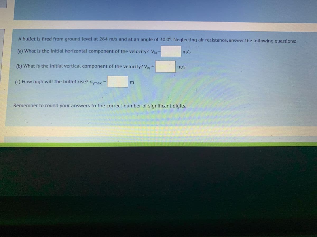 A bullet is fired from ground level at 264 m/s and at an angle of 30.0°. Neglecting air resistance, answer the following questions:
(a) What is the initial horizontal component of the velocity? Vix
(b) What is the initial vertical component of the velocity? V₁y =
(c) How high will the bullet rise? dymax
m/s
m/s
Remember to round your answers to the correct number of significant digits.