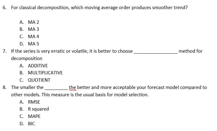 6. For classical decomposition, which moving average order produces smoother trend?
A. MA 2
B. MA 3
C. MA 4
D.
MA 5
7. If the series is very erratic or volatile, it is better to choose
method for
decomposition
A. ADDITIVE
MULTIPLICATIVE
B.
C. QUOTIENT
8. The smaller the
the better and more acceptable your forecast model compared to
wwww
other models. This measure is the usual basis for model selection.
A. RMSE
B. R squared
C. MAPE
D. BIC