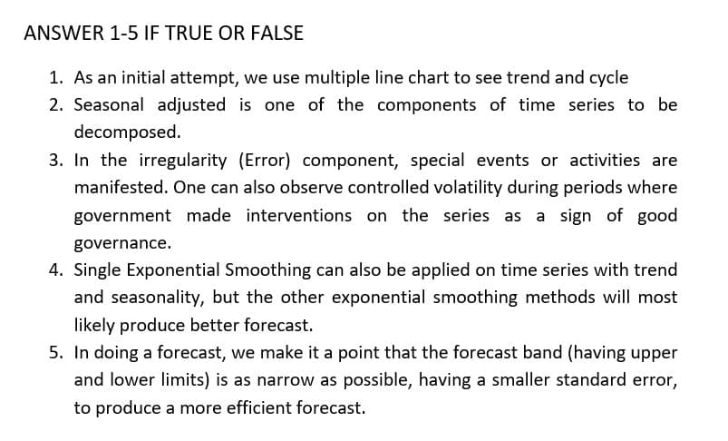ANSWER 1-5 IF TRUE OR FALSE
1. As an initial attempt, we use multiple line chart to see trend and cycle
2. Seasonal adjusted is one of the components of time series to be
decomposed.
3. In the irregularity (Error) component, special events or activities are
manifested. One can also observe controlled volatility during periods where
government made interventions on the series as a sign of good
governance.
4. Single Exponential Smoothing can also be applied on time series with trend
and seasonality, but the other exponential smoothing methods will most
likely produce better forecast.
5. In doing a forecast, we make it a point that the forecast band (having upper
and lower limits) is as narrow as possible, having a smaller standard error,
to produce a more efficient forecast.