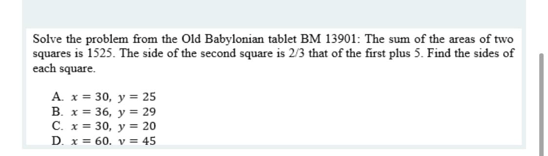 Solve the problem from the Old Babylonian tablet BM 13901: The sum of the areas of two
squares is 1525. The side of the second square is 2/3 that of the first plus 5. Find the sides of
each square.
A. x = 30, y = 25
В. х%3D 36, у%3D 29
С. х %3D 30, у%3D 20
D. x = 60. v = 45
