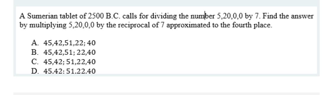 A Sumerian tablet of 2500 B.C. calls for dividing the number 5,20,0,0 by 7. Find the answer
by multiplying 5,20,0,0 by the reciprocal of 7 approximated to the fourth place.
A. 45,42,51,22; 40
B. 45,42,51; 22,40
C. 45,42; 51,22,40
D. 45.42:51.22.40
