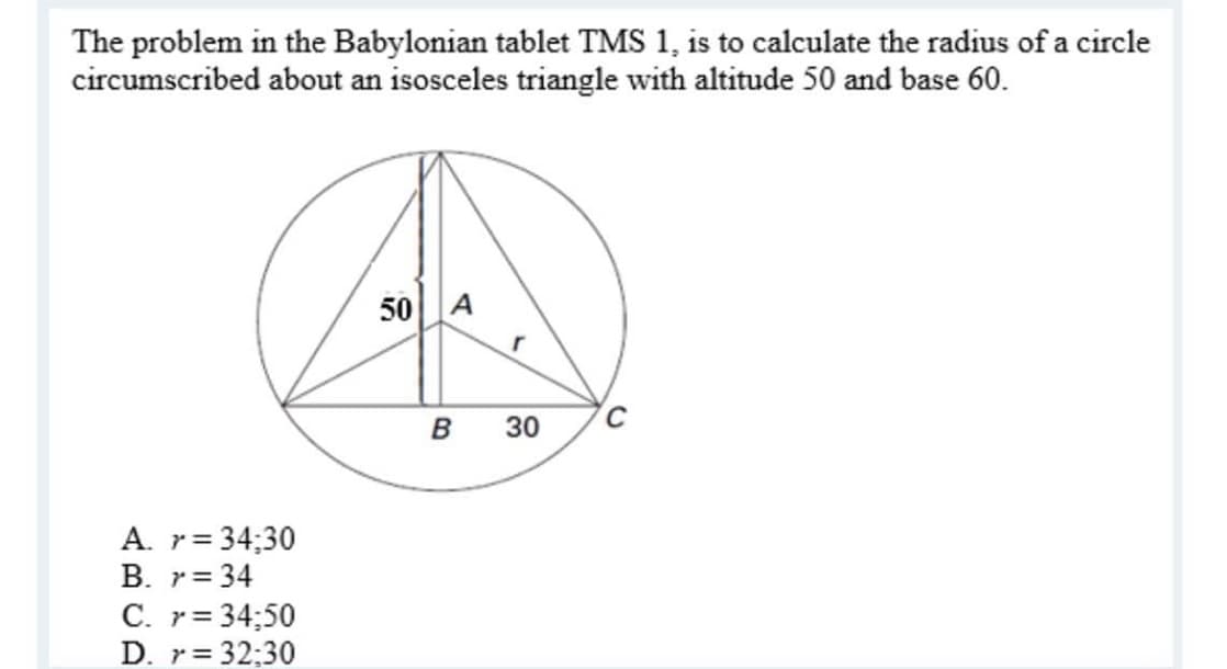 The problem in the Babylonian tablet TMS 1, is to calculate the radius of a circle
circumscribed about an isosceles triangle with altitude 50 and base 60.
50 A
30
A. r=
34;30
B. r= 34
C. r= 34;50
D. r= 32:30
