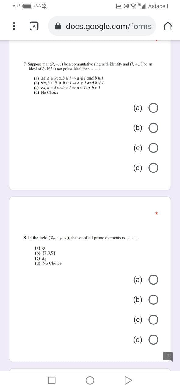 E M 4.ll Asiacell
docs.google.com/forms
7. Suppose that (R, +,.) be a commutative ring with identity and (I, +,.) be an
ideal of R. If I is not prime ideal then.....
(a) 3a, b e R:a.beI = a ¢ I and b € 1
(b) Va, bE R: a. bel = a ¢ I and b ¢I
(c) Va, beR: a. beI = a El or bel
(d) No Choice
(a)
(b)
(c)
(d)
8. In the field (Z,, +7,.7), the set of all prime elements is...
(а) ф
(b) {2,3,5}
(c) Z,
(d) No Choice
(a)
(b)
(c)
(d)
...
