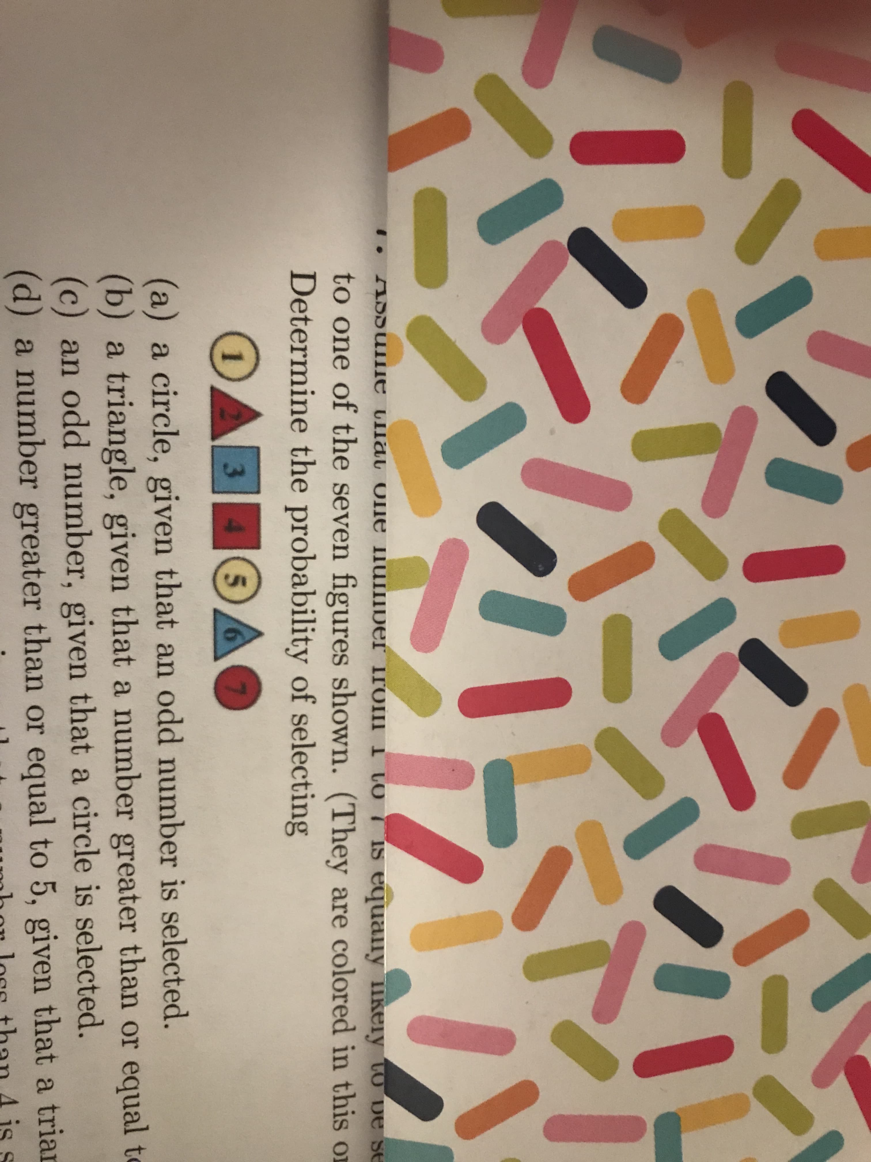 SSSSETE Cla One uIDer iroIIII LO
IS equaily keiy to De se
to one of the seven figures shown. (They are colored in this or
Determine the probability of selecting
OAB
4 5
3
(a) a circle, given that an odd number is selected.
(b) a triangle, given that a number greater than or equal t
(c) an odd number, given that a circle is selected.
(d) a number greater than or equal to 5, given that a trian
A is s
