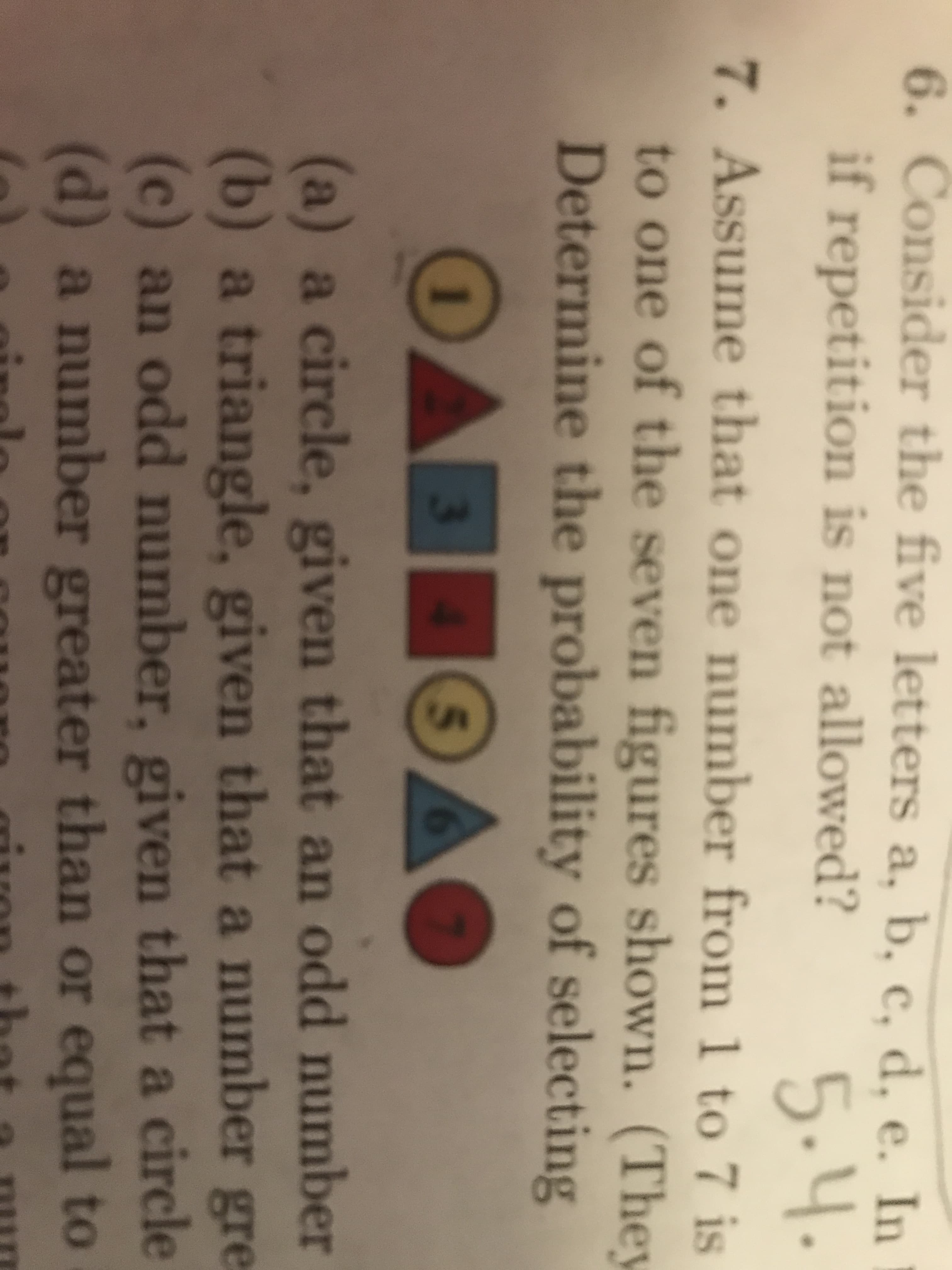 6. Consider the five letters a, b, e, d. e. In
е. In
if repetition is not allowed?
5.4
.
7. Assume that one number from 1 to 7 is
to one of the seven figures shown. (They
Determine the probability of selecting
OADS
Эде
(a) a circle, given that an odd number
b) a triangle, given that a number gre
(c) an odd number, given that a circle
(d) a number greater than or equal to

