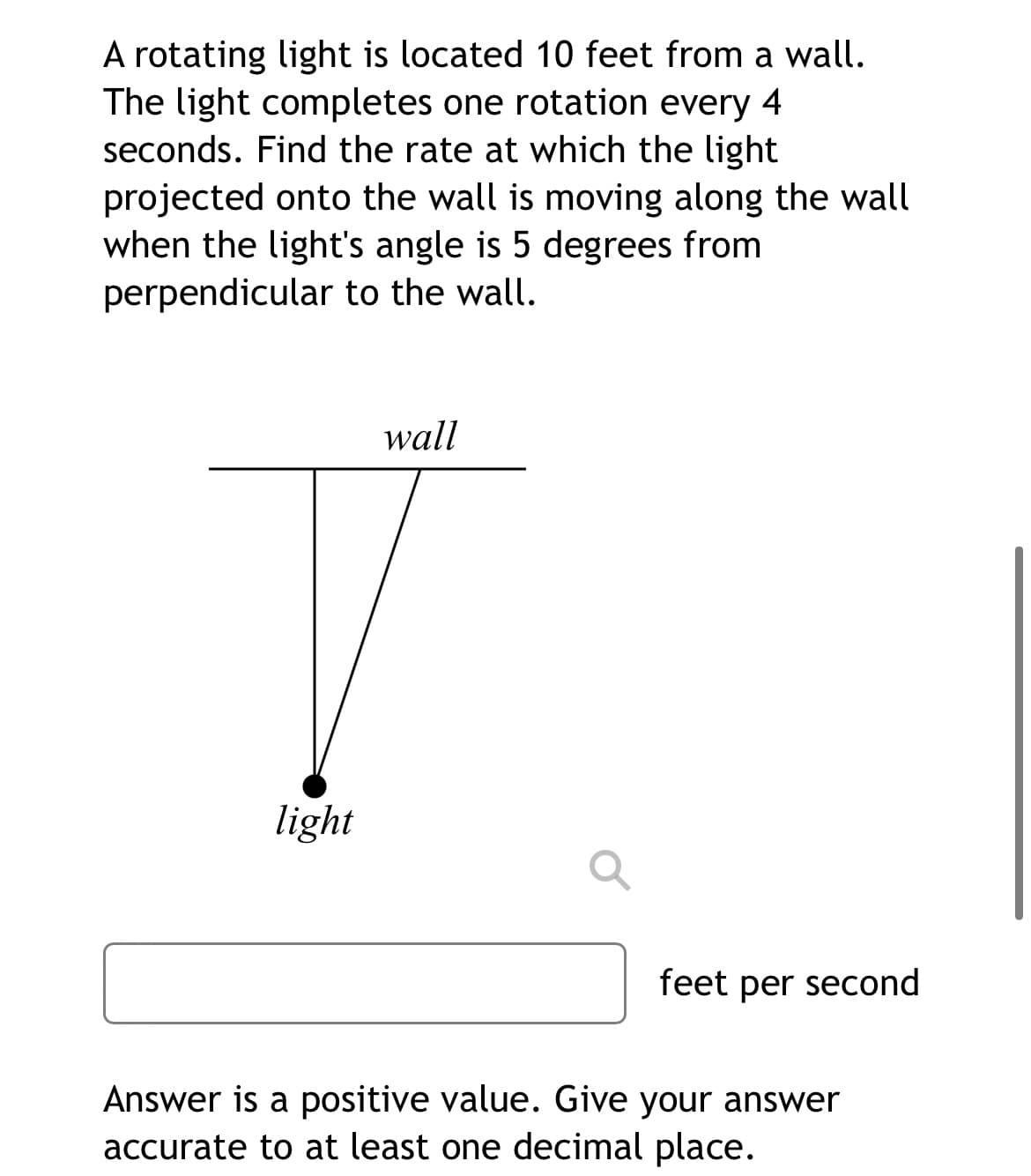 A rotating light is located 10 feet from a wall.
The light completes one rotation every 4
seconds. Find the rate at which the light
projected onto the wall is moving along the wall
when the light's angle is 5 degrees from
perpendicular to the wall.
wall
light
feet per second
Answer is a positive value. Give your answer
accurate to at least one decimal place.
