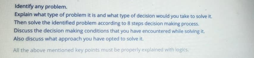 Identify any problem.
Explain what type of problem it is and what type of decision would you take to solve it.
Then solve the identified problem according to 8 steps decision making process.
Discuss the decision making conditions that you have encountered while solving it.
Also discuss what approach you have opted to solve it.
All the above mentioned key points must be properly explained with logics.
