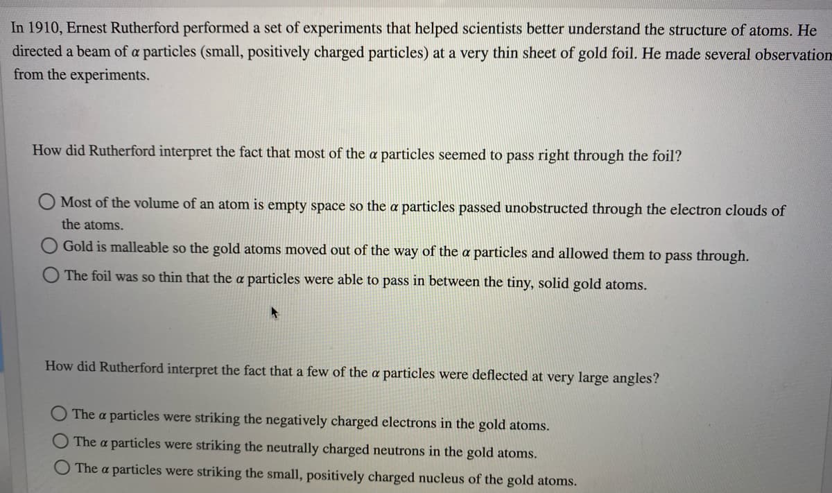 In 1910, Ernest Rutherford performed a set of experiments that helped scientists better understand the structure of atoms. He
directed a beam of a particles (small, positively charged particles) at a very thin sheet of gold foil. He made several observation
from the experiments.
How did Rutherford interpret the fact that most of the a particles seemed to pass right through the foil?
Most of the volume of an atom is empty space so the a particles passed unobstructed through the electron clouds of
the atoms.
Gold is malleable so the gold atoms moved out of the way of the a particles and allowed them to pass through.
The foil was so thin that the a particles were able to pass in between the tiny, solid gold atoms.
How did Rutherford interpret the fact that a few of the a particles were deflected at very large angles?
The a particles were striking the negatively charged electrons in the gold atoms.
The a particles were striking the neutrally charged neutrons in the gold atoms.
The a particles were striking the small, positively charged nucleus of the gold atoms.
