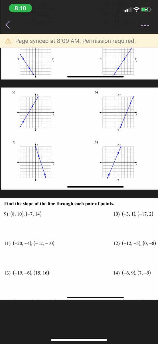 8:10
A Page synced at 8:09 AM. Permission required.
5)
6)
7)
8)
Find the slope of the line through each pair of points.
9) (8, 10), (–7, 14)
10) (-3, 1), (–17, 2)
11) (-20, -4), (–12, –10)
12) (-12, –5), (0, –8)
13) (-19, –6), (15, 16)
14) (-6, 9), (7, –9)
