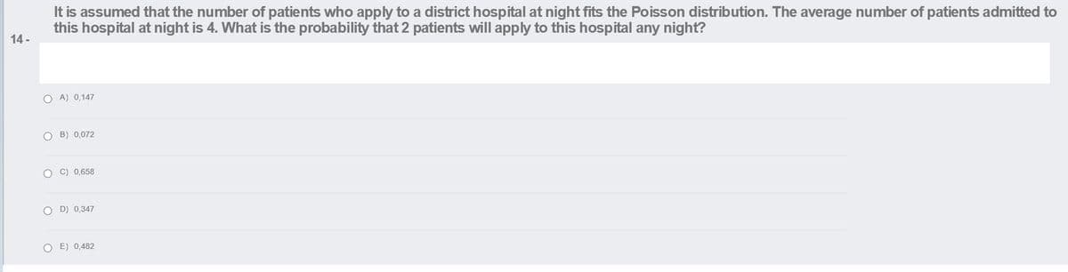 It is assumed that the number of patients who apply to a district hospital at night fits the Poisson distribution. The average number of patients admitted to
this hospital at night is 4. What is the probability that 2 patients will apply to this hospital any night?
14 -
O A) 0,147
O B) 0,072
O C) 0,658
O D) 0,347
O E) 0,482
