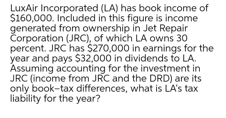 LuxAir Incorporated (LA) has book income of
$160,000. Included in this figure is income
generated from ownership in Jet Repair
Corporation (JRC), of which LA owns 30
percent. JRC has $270,000 in earnings for the
year and pays $32,000 in dividends to LA.
Assuming accounting for the investment in
JRC (income from JRC and the DRD) are its
only book-tax differences, what is LA's tax
liability for the year?
