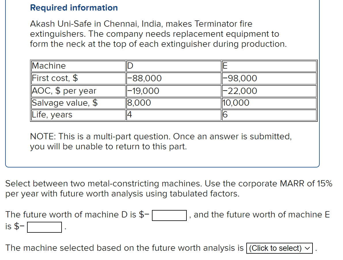 Required information
Akash Uni-Safe in Chennai, India, makes Terminator fire
extinguishers. The company needs replacement equipment to
form the neck at the top of each extinguisher during production.
Machine
First cost, $
AOC, $ per year
Salvage value, $
Life, years
D
-88,000
-19,000
8,000
14
E
-98,000
|-22,000
10,000
6
NOTE: This is a multi-part question. Once an answer is submitted,
you will be unable to return to this part.
Select between two metal-constricting machines. Use the corporate MARR of 15%
per year with future worth analysis using tabulated factors.
The future worth of machine D is $-
is $-
and the future worth of machine E
The machine selected based on the future worth analysis is (Click to select) ✓