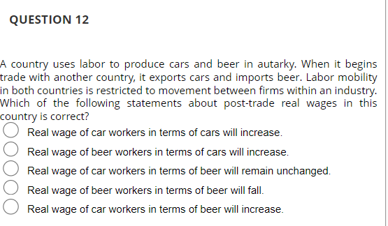 QUESTION 12
A country uses labor to produce cars and beer in autarky. When it begins
trade with another country, it exports cars and imports beer. Labor mobility
in both countries is restricted to movement between firms within an industry.
Which of the following statements about post-trade real wages in this
country is correct?
Real wage of car workers in terms of cars will increase.
Real wage of beer workers in terms of cars will increase.
Real wage of car workers in terms of beer will remain unchanged.
Real wage of beer workers in terms of beer will fall.
Real wage of car workers in terms of beer will increase.