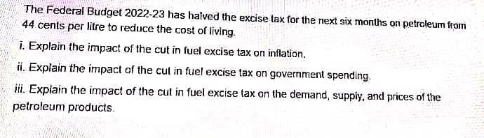 The Federal Budget 2022-23 has halved the excise tax for the next six months on petroleum from
44 cents per litre to reduce the cost of living.
i. Explain the impact of the cut in fuel excise tax on inflation.
ii. Explain the impact of the cut in fuel excise tax on government spending.
iii. Explain the impact of the cut in fuel excise tax on the demand, supply, and prices of the
petroleum products.