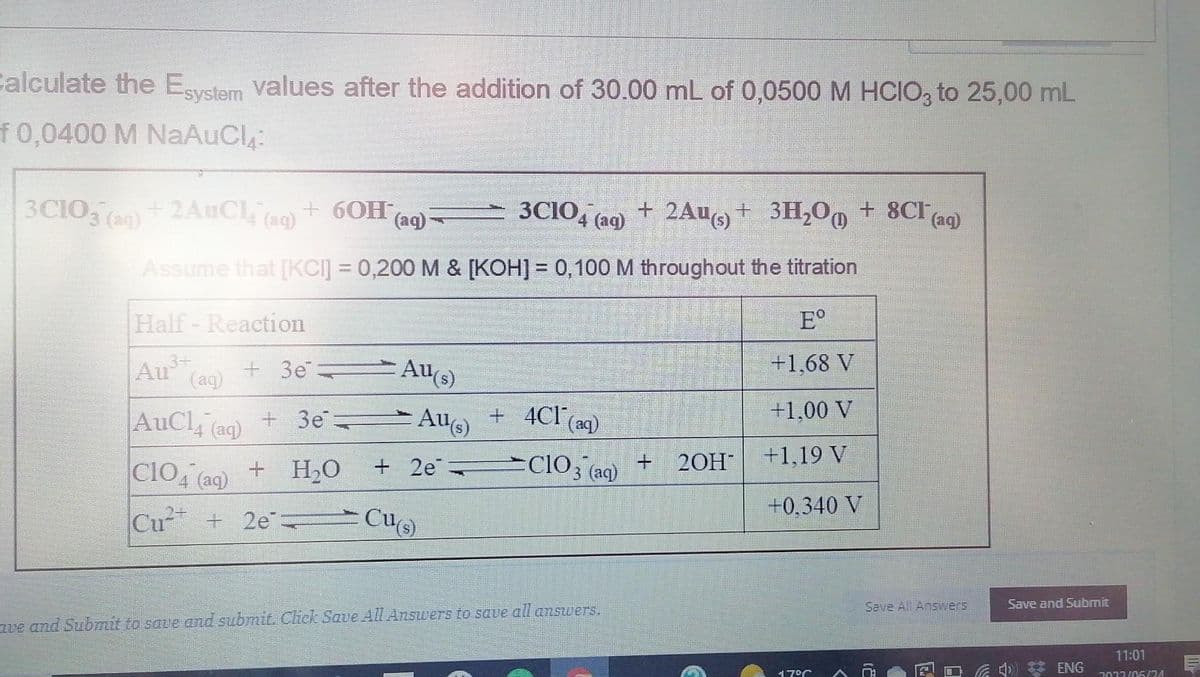 Calculate the Esystem values after the addition of 30.00 mL of 0,0500 M HCIO3 to 25,00 mL
f0,0400 M NaAuCl₁:
3C1O3(aq) + 2AuCl4¯ (aq) + 6OH(aq)
3C1O4 (ag) + 2Au(s) +
Assume that [KCI] = 0,200 M & [KOH] = 0,100 M throughout the titration
Half - Reaction
Eº
Au³+ +3e
+1,68 V
(aq)
AuCl(aq)
+ 3e
+1,00 V
+1,19 V
CIO4 (aq) + H₂O
Cu²+2e=
Au(s)
4
+ 4C1 (aq)
+2eClO3(aq)
2e Cu(s)
Au(s)
ve and Submit to save and submit. Click Save All Answers to save all answers.
+
3H₂O
+ 3H₂O + 8CI (aq)
20H
+0.340 V
17°C A
Save All Answers
Save and Submit
11:01
□ 6 ENG 2022/05/24