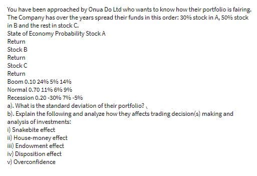 You have been approached by Onua Do Ltd who wants to know how their portfolio is fairing.
The Company has over the years spread their funds in this order: 30% stock in A, 50% stock
in B and the rest in stock C.
State of Economy Probability Stock A
Return
Stock B
Return
Stock C
Return
Boom 0.10 24% 5% 14%
Normal 0.70 11% 6% 9%
Recession 0.20 -30% 7% -5%
a). What is the standard deviation of their portfolio?,
b). Explain the following and analyze how they affects trading decision(s) making and
analysis of investments:
i) Snakebite effect
ii) House-money effect
ii) Endowment effect
iv) Disposition effect
v) Overconfidence
