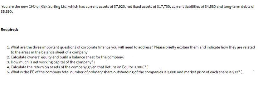 You are the new CFO of Risk Surfing Ltd, which has current assets of $7,920, net fixed assets of $17,700, current liabilities of $4,580 and long-term debts of
$5,890.
Required:
1. What are the three important questions of corporate finance you will need to address? Please briefly explain them and indicate how they are related
to the areas in the balance sheet of a company
2. Calculate owners' equity and build a balance sheet for the company:
3. How much is net working capital of the company?
4. Calculate the return on assets of the company given that Return on Equity is 30%? (
5. What is the PE of the company total number of ordinary share outstanding of the companies is 2,000 and market price of each share is $12? -
