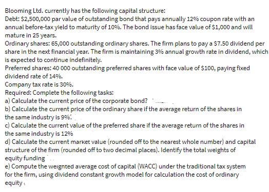 Blooming Ltd. currently has the following capital structure:
Debt: $2,500,000 par value of outstanding bond that pays annually 12% coupon rate with an
annual before-tax yield to maturity of 10%. The bond issue has face value of $1,000 and will
mature in 25 years.
Ordinary shares: 65,000 outstanding ordinary shares. The firm plans to pay a $7.50 dividend per
share in the next financial year. The firm is maintaining 3% annual growth rate in dividend, which
is expected to continue indefinitely.
Preferred shares: 40 000 outstanding preferred shares with face value of $100, paying fixed
dividend rate of 149%.
Company tax rate is 30%.
Required: Complete the following tasks:
a) Calculate the current price of the corporate bond?
b) Calculate the current price of the ordinary share if the average return of the shares in
the same industry is 99%6.
c) Calculate the current value of the preferred share if the average retum of the shares in
the same industry is 12%
d) Calculate the current market value (rounded off to the nearest whole number) and capital
structure of the firm (rounded off to two decimal places). Identify the total weights of
equity funding
e) Compute the weignted average cost of capital (WACC) under the traditional tax system
for the firm, using dividend constant growth model for calculation the cost of ordinary
equity

