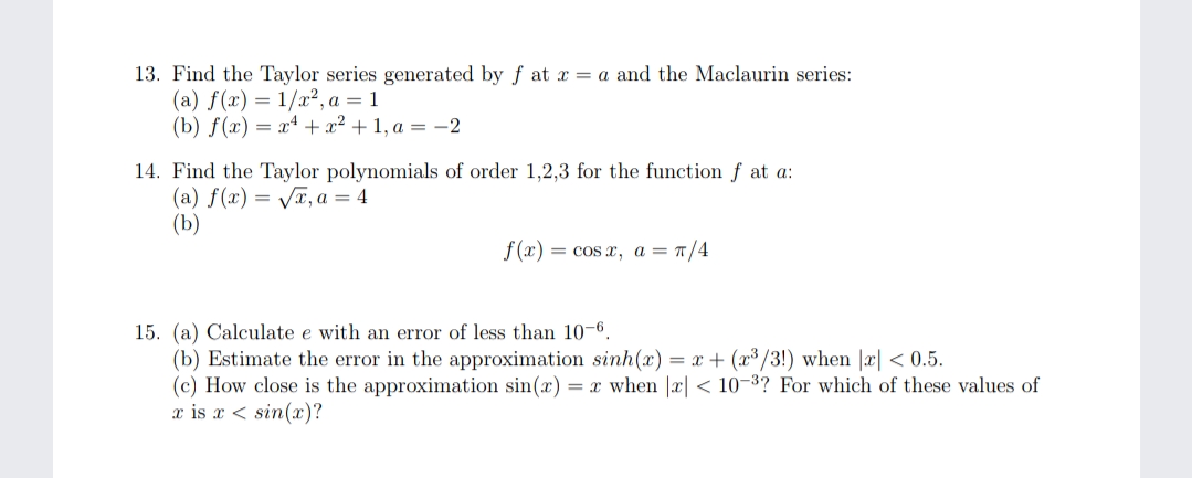 13. Find the Taylor series generated by f at x = a and the Maclaurin series:
(a) f(x) = 1/x², a = 1
(b) f(x) = x* + x² + 1, a = -2
14. Find the Taylor polynomials of order 1,2,3 for the function f at a:
(a) f(x) = VT, a = 4
(b)
f (x)
= cos x, a = T/4
15. (a) Calculate e with an error of less than 10-6.
(b) Estimate the error in the approximation sinh(x) = x + (x³ /3!) when |x| < 0.5.
(c) How close is the approximation sin(x) = x when |x| < 10-3? For which of these values of
x is x < sin(x)?
