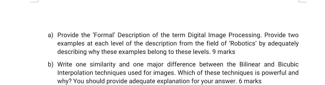 a) Provide the 'Formal' Description of the term Digital Image Processing. Provide two
examples at each level of the description from the field of 'Robotics' by adequately
describing why these examples belong to these levels. 9 marks
b) Write one similarity and one major difference between the Bilinear and Bicubic
Interpolation techniques used for images. Which of these techniques is powerful and
why? You should provide adequate explanation for your answer. 6 marks
