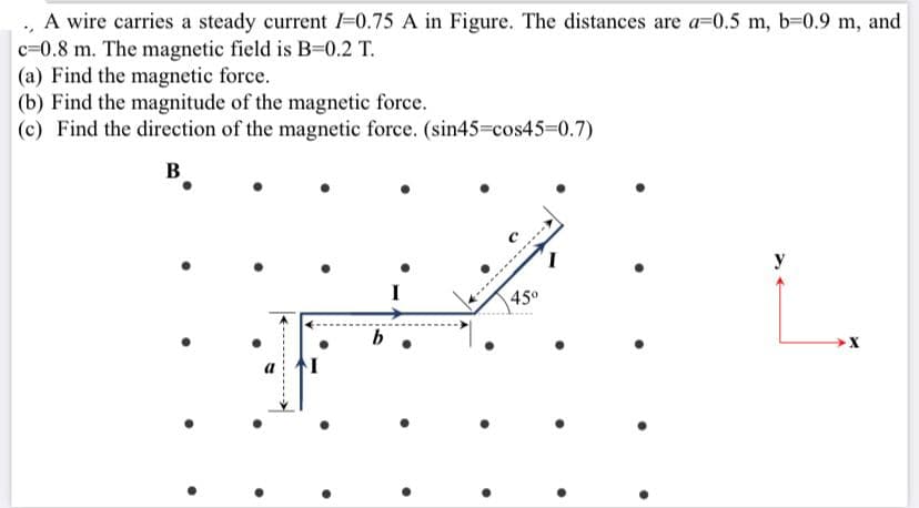 A wire carries a steady current I-0.75 A in Figure. The distances are a=0.5 m, b-0.9 m, and
c=0.8 m. The magnetic field is B-0.2 T.
(a) Find the magnetic force.
(b) Find the magnitude of the magnetic force.
(c) Find the direction of the magnetic force. (sin45=cos45%3D0.7)
B
I
45°
b
