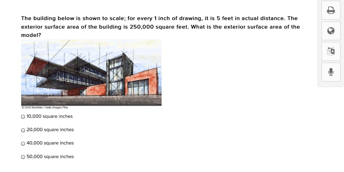 The building below is shown to scale; for every 1 inch of drawing, it is 5 feet in actual distance. The
exterior surface area of the building is 250,000 square feet. What is the exterior surface area of the
model?
0 2018 SireAnko/ Getty Images Plus
O 10,000 square inches
O 20,000 square inches
O 40,000 square inches
O 50,000 square inches
