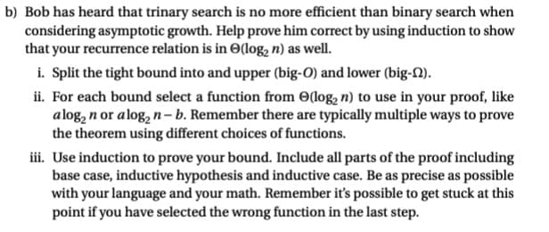 b) Bob has heard that trinary search is no more efficient than binary search when
considering asymptotic growth. Help prove him correct by using induction to show
that your recurrence relation is in (log₂ n) as well.
i. Split the tight bound into and upper (big-O) and lower (big-N).
ii. For each bound select a function from e(log₂ n) to use in your proof, like
alog₂ n or alog₂ n-b. Remember there are typically multiple ways to prove
the theorem using different choices of functions.
iii. Use induction to prove your bound. Include all parts of the proof including
base case, inductive hypothesis and inductive case. Be as precise as possible
with your language and your math. Remember it's possible to get stuck at this
point if you have selected the wrong function in the last step.