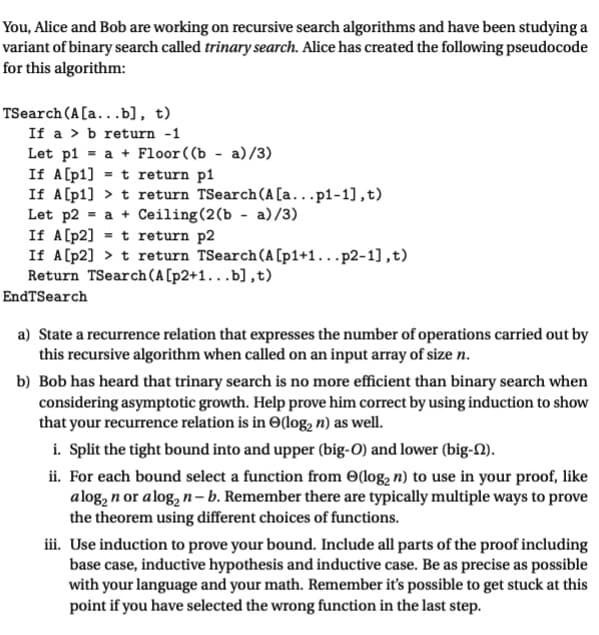 You, Alice and Bob are working on recursive search algorithms and have been studying a
variant of binary search called trinary search. Alice has created the following pseudocode
for this algorithm:
TSearch (A[a...b], t)
If a b return -1
Let pl = a + Floor ((b-a)/3)
If A[p1] = t return p1
If A[p1]
t return TSearch (A [a...p1-1],t)
Let p2 = a + Ceiling (2(b - a)/3)
If A [p2]
t return p2
If A[p2]> t return TSearch (A [p1+1...p2-1],t)
Return TSearch (A [p2+1...b],t)
EndTSearch
a) State a recurrence relation that expresses the number of operations carried out by
this recursive algorithm when called on an input array of size n.
b) Bob has heard that trinary search is no more efficient than binary search when
considering asymptotic growth. Help prove him correct by using induction to show
that your recurrence relation is in (log₂ n) as well.
i. Split the tight bound into and upper (big-O) and lower (big-1).
ii. For each bound select a function from (log₂ n) to use in your proof, like
alog₂ n or alog₂ n-b. Remember there are typically multiple ways to prove
the theorem using different choices of functions.
iii. Use induction to prove your bound. Include all parts of the proof including
base case, inductive hypothesis and inductive case. Be as precise as possible
with your language and your math. Remember it's possible to get stuck at this
point if you have selected the wrong function in the last step.