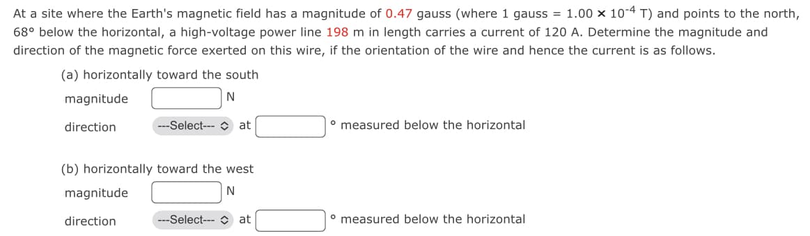 At a site where the Earth's magnetic field has a magnitude of 0.47 gauss (where 1 gauss = 1.00 × 10-4 T) and points to the north,
68° below the horizontal, a high-voltage power line 198 m in length carries a current of 120 A. Determine the magnitude and
direction of the magnetic force exerted on this wire, if the orientation of the wire and hence the current is as follows.
(a) horizontally toward the south
N
magnitude
direction
(b) horizontally toward the west
N
magnitude
---Select-- at
direction
---Select--- Cat
° measured below the horizontal
° measured below the horizontal