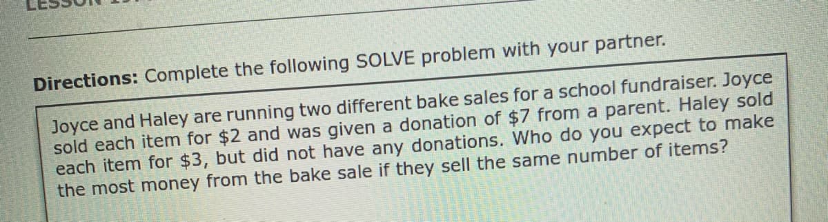 Directions: Complete the following SOLVE problem with your partner.
Joyce and Haley are running two different bake sales for a school fundraiser. Joyce
sold each item for $2 and was given a donation of $7 from a parent. Haley sold
each item for $3, but did not have any donations. Who do you expect to make
the most money from the bake sale if they sell the same number of items?
