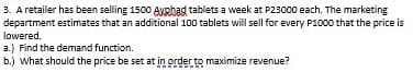 3. A retailer has been selling 1500 Avehad tablets a week at P23000 each. The marketing
department estimates that an additional 100 tablets will sell for every P1000 that the price is
lowered.
a.) Find the demand function.
b.) What should the price be set at in order to maximize revenue?
