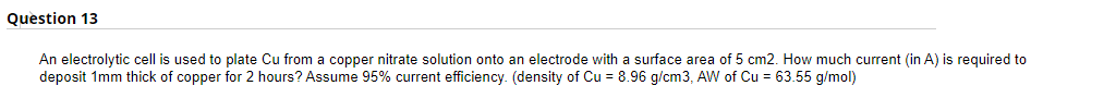 Question 13
An electrolytic cell is used to plate Cu from a copper nitrate solution onto an electrode with a surface area of 5 cm2. How much current (in A) is required to
deposit 1mm thick of copper for 2 hours? Assume 95% current efficiency. (density of Cu = 8.96 g/cm3, AW of Cu = 63.55 g/mol)
