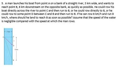 5. A man launches his boat from point A on a bank of a straight river, 3 km wide, and wants to
reach point B, 8 km downstream on the opposite bank, as quickly as possible. He could row his
boat directly across the river to point C and then run to B, or he could row directly to B, or he
could row to some point D between Cand Band then run to B. If he can row 6 km/h and run 9
km/h, where should he land to reach B as soon as possible? Assume that the speed of the water
is negligible compared with the speed at which the man rows.
