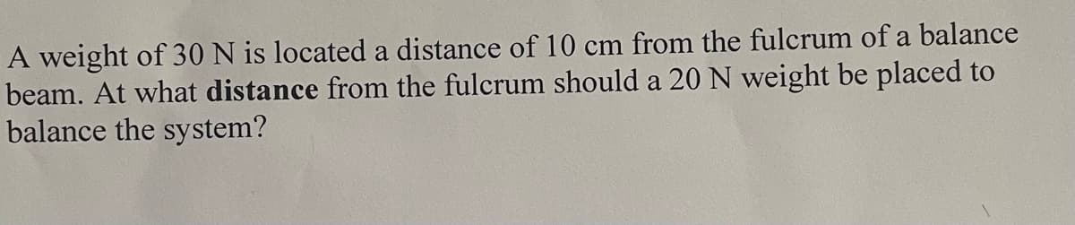 A weight of 30 N is located a distance of 10 cm from the fulcrum of a balance
beam. At what distance from the fulcrum should a 20 N weight be placed to
balance the system?