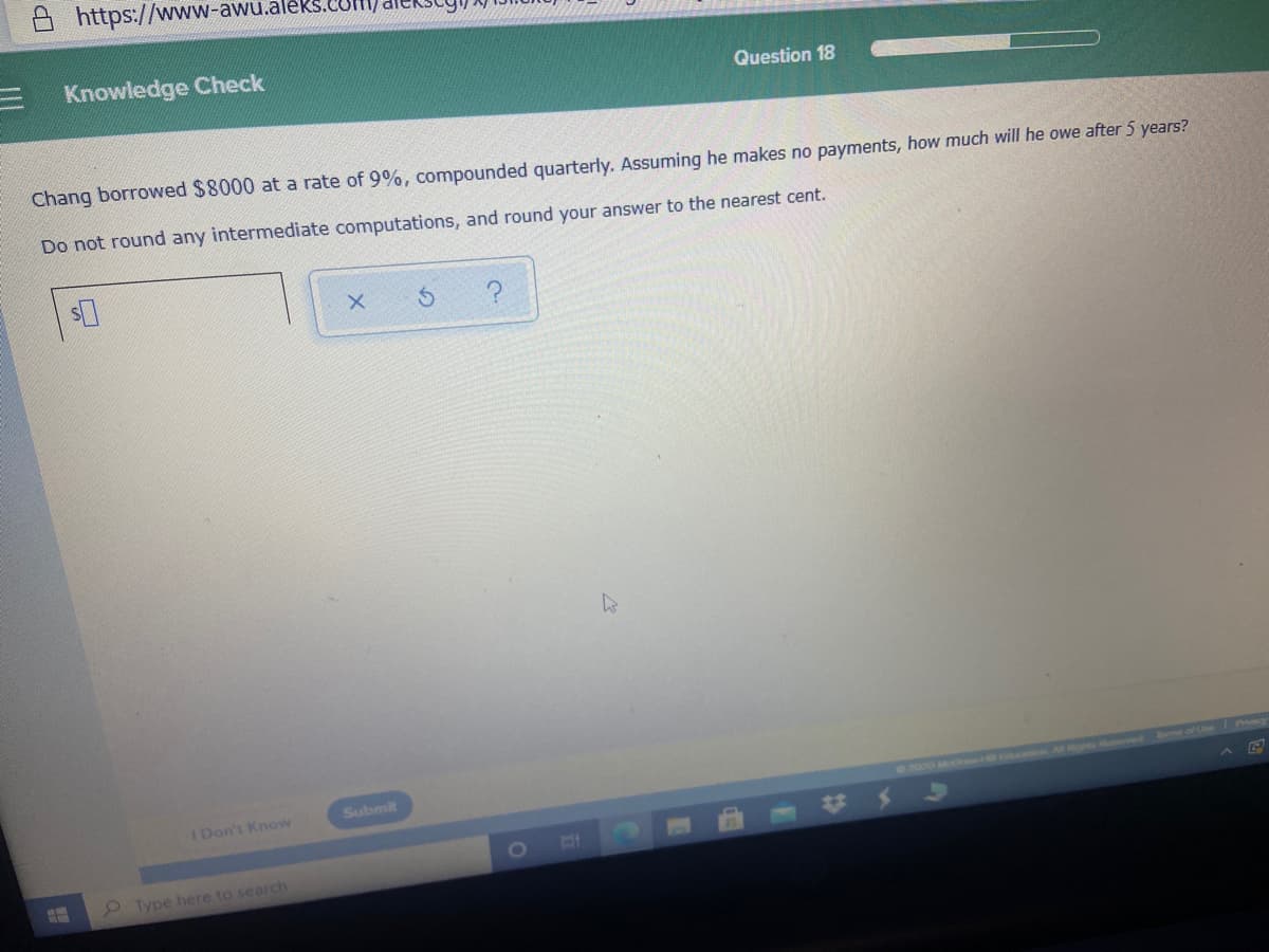 https://www-awu.aleks.CUll
E Knowledge Check
Question 18
Chang borrowed $8000 at a rate of 9%, compounded quarterly. Assuming he makes no payments, how much will he owe after 5 years?
Do not round any intermediate computations, and round your answer to the nearest cent.
Submit
ved of
I Don't Know
0200
Type here to search
