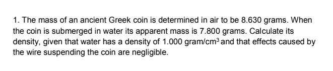 1. The mass of an ancient Greek coin is determined in air to be 8.630 grams. When
the coin is submerged in water its apparent mass is 7.800 grams. Calculate its
density, given that water has a density of 1.000 gram/cm³ and that effects caused by
the wire suspending the coin are negligible.
