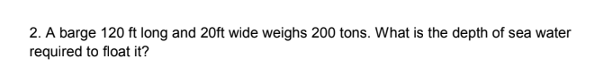 2. A barge 120 ft long and 20ft wide weighs 200 tons. What is the depth of sea water
required to float it?
