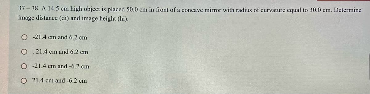 37 – 38. A 14.5 cm high object is placed 50.0 cm in front of a concave mirror with radius of curvature equal to 30.0 cm. Determine
image distance (di) and image height (hi).
O -21.4 cm and 6.2 cm
O . 21.4 cm and 6.2 cm
O -21.4 cm and -6.2 cm
O 21.4 cm and -6.2 cm
