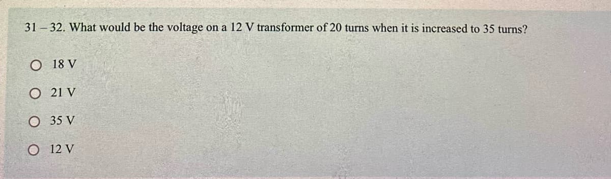 31 – 32. What would be the voltage on a 12 V transformer of 20 turns when it is increased to 35 turns?
О 18 V
O 21 V
O 35 V
О 12 V
