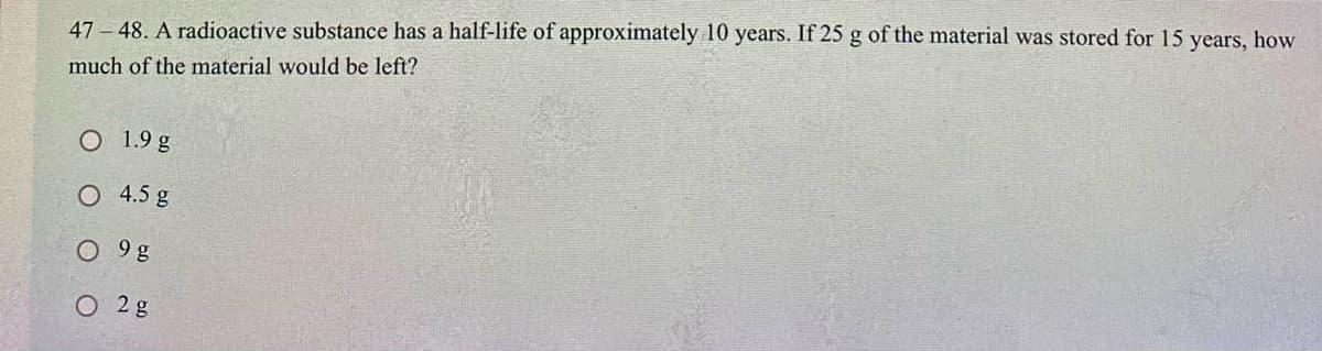 47 - 48. A radioactive substance has a half-life of approximately 10 years. If 25 g of the material was stored for 15 years, how
much of the material would be left?
O 1.9 g
O 4.5 g
O 9g
O 2g
