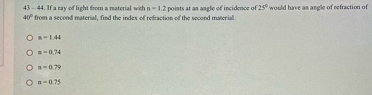 43 – 44. If a ray of light from a material with n = 1.2 points at an angle of incidence of 25° would have an angle of refraction of
40° from a second material, find the index of refraction of the second material.
O n=1.44
O n=0.74
O n=0.79
O n=0.75
