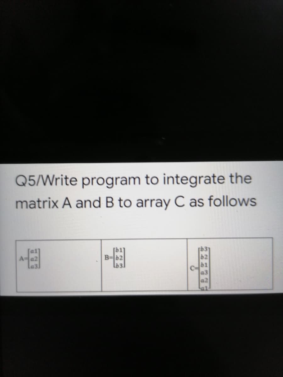 Q5/Write program to integrate the
matrix A and B to array C as follows
[b1]
B=b2
A=a2
la3.
