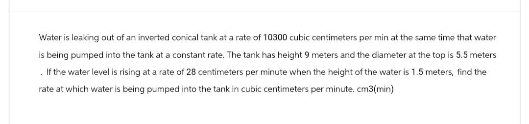 Water is leaking out of an inverted conical tank at a rate of 10300 cubic centimeters per min at the same time that water
is being pumped into the tank at a constant rate. The tank has height 9 meters and the diameter at the top is 5.5 meters
. If the water level is rising at a rate of 28 centimeters per minute when the height of the water is 1.5 meters, find the
rate at which water is being pumped into the tank in cubic centimeters per minute. cm3(min)