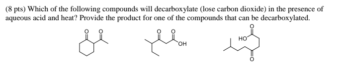 (8 pts) Which of the following compounds will decarboxylate (lose carbon dioxide) in the presence of
aqueous acid and heat? Provide the product for one of the compounds that can be decarboxylated.
HO
HO,
