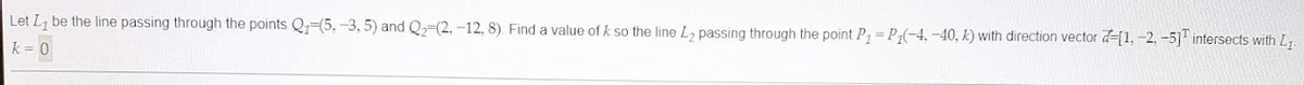 Let L₂ be the line passing through the points Q₁-(5.-3, 5) and Q₂-(2, -12, 8). Find a value of k so the line L₂ passing through the point P₁ = P₁(-4,-40, k) with direction vector -[1.-2.-5] intersects with L₁
k = 0