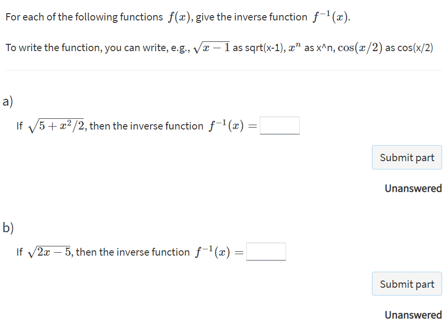 For each of the following functions f(x), give the inverse function f-'(x).
To write the function, you can write, e.g., vx – 1 as sqrt(x-1), x" as x^n, cos(x/2) as cos(x/2)
a)
If V5+ x2/2, then the inverse function f1 (x) =
Submit part
Unanswered
b)
If v2x – 5, then the inverse function f1(x) =
-
Submit part
Unanswered
