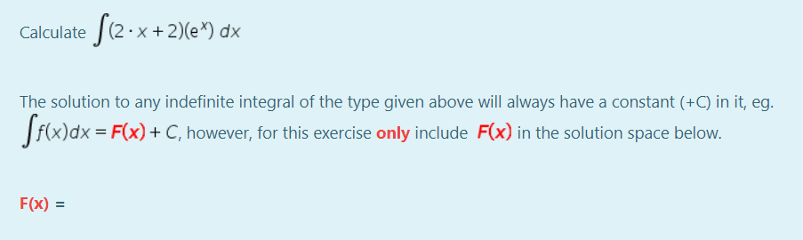 Calculate (2·x+2)(e*) dx
The solution to any indefinite integral of the type given above will always have a constant (+C) in it, eg.
f(x)dx = F(x) + C, however, for this exercise only include F(x) in the solution space below.
F(x) =
