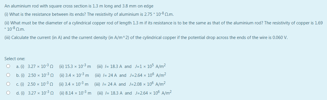An aluminium rod with square cross section is 1.3 m long and 3.8 mm on edge
) What is the resistance between its ends? The resistivity of aluminium is 2.75 - 10-8 Q.m.
(ii) What must be the diameter of a cylindrical copper rod of length 1.3 m if its resistance is to be the same as that of the aluminium rod? The resistivity of copper is 1.69
* 10-8 Q.m.
(iii) Calculate the current (in A) and the current density (in A/m^2) of the cylindrical copper if the potential drop across the ends of the wire is 0.060 V.
Select one:
a. (i) 3.27 x 10-30
(ii) 15.3 × 10-3 m
(iii) l= 18.3 A and J=1 x 105 A/m2
b. (i) 2.50 x 10-3n (i) 3.4 × 10-3 m
(iii) l= 24 A and J=2.64 x 10 A/m2
c. (i) 2.50 x 10-3
(ii) 3.4 x 10-3 m
(iii) l= 24 A and J=2.08 x 106 A/m2
d. (i) 3.27 x 10-3
(ii) 8.14 x 10-3 m
(iii) l= 18.3 A and J=2.64 x 106 A/m2
